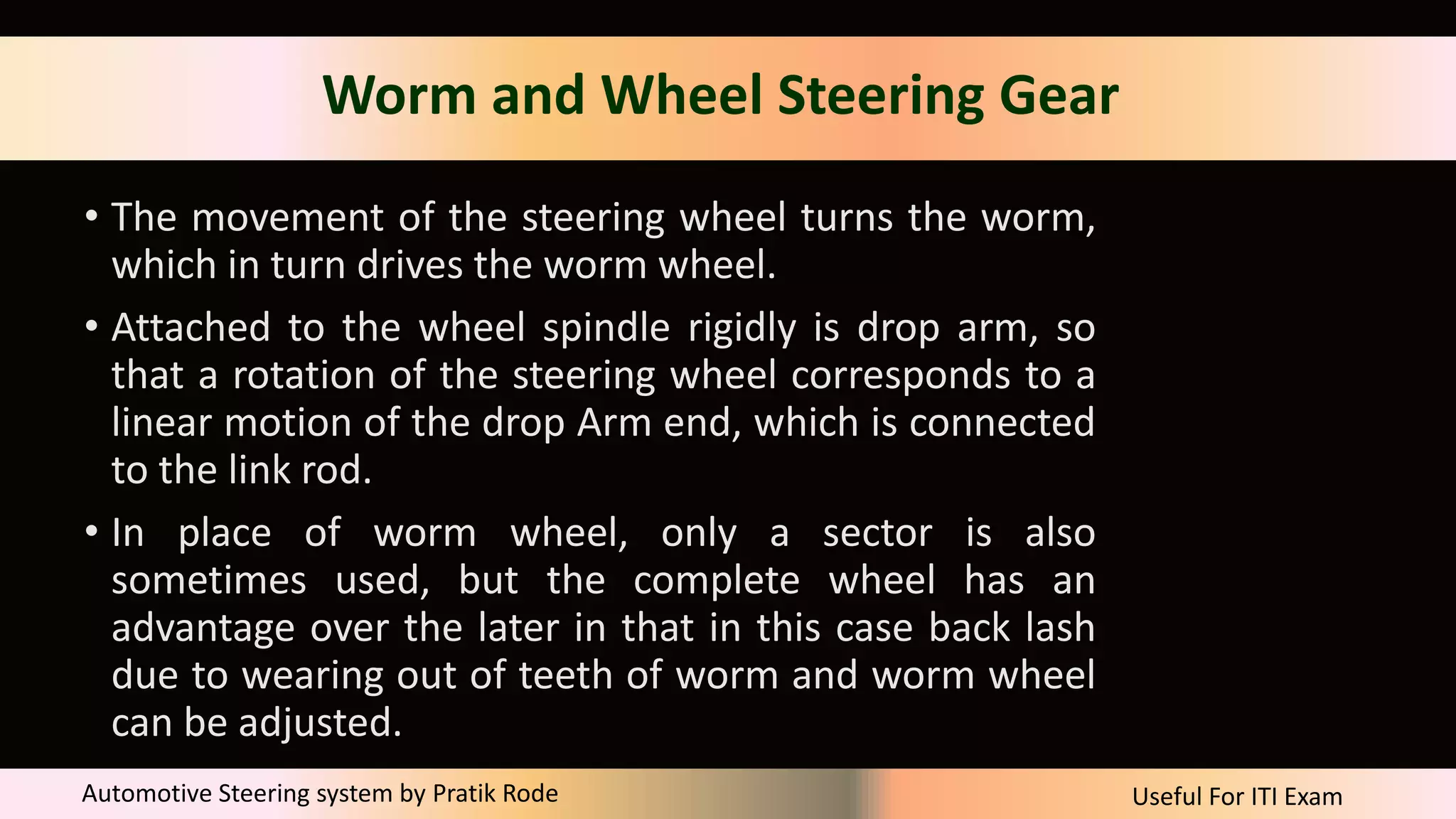 Useful For ITI Exam
Automotive Steering system by Pratik Rode
Worm and Wheel Steering Gear
• The movement of the steering wheel turns the worm,
which in turn drives the worm wheel.
• Attached to the wheel spindle rigidly is drop arm, so
that a rotation of the steering wheel corresponds to a
linear motion of the drop Arm end, which is connected
to the link rod.
• In place of worm wheel, only a sector is also
sometimes used, but the complete wheel has an
advantage over the later in that in this case back lash
due to wearing out of teeth of worm and worm wheel
can be adjusted.
 