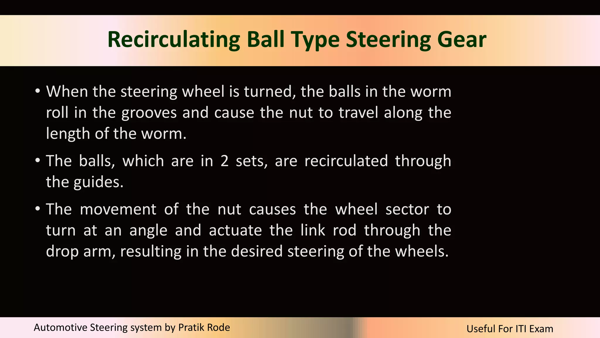 Useful For ITI Exam
Automotive Steering system by Pratik Rode
Recirculating Ball Type Steering Gear
• When the steering wheel is turned, the balls in the worm
roll in the grooves and cause the nut to travel along the
length of the worm.
• The balls, which are in 2 sets, are recirculated through
the guides.
• The movement of the nut causes the wheel sector to
turn at an angle and actuate the link rod through the
drop arm, resulting in the desired steering of the wheels.
 
