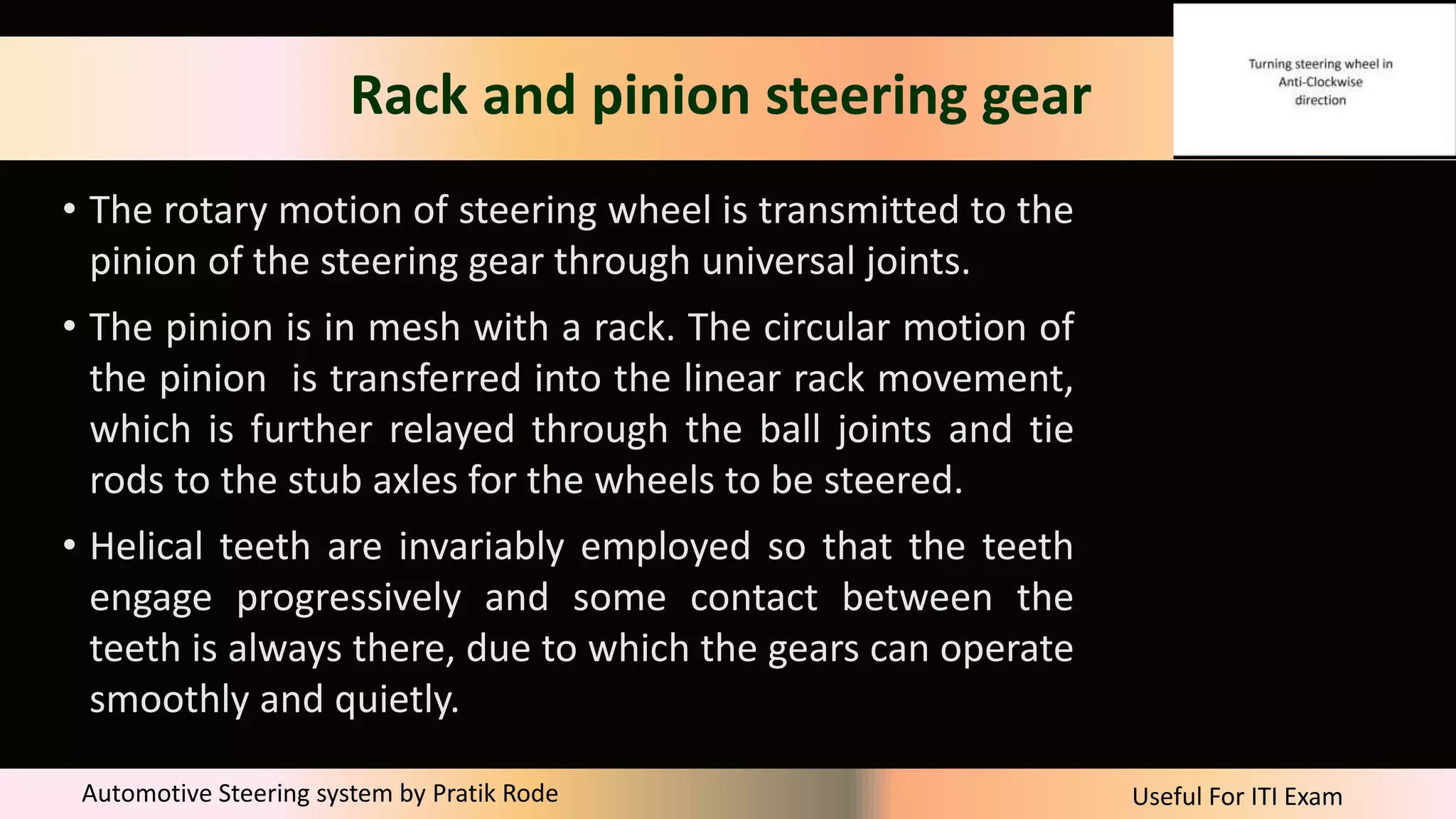 Useful For ITI Exam
Automotive Steering system by Pratik Rode
Rack and pinion steering gear
• The rotary motion of steering wheel is transmitted to the
pinion of the steering gear through universal joints.
• The pinion is in mesh with a rack. The circular motion of
the pinion is transferred into the linear rack movement,
which is further relayed through the ball joints and tie
rods to the stub axles for the wheels to be steered.
• Helical teeth are invariably employed so that the teeth
engage progressively and some contact between the
teeth is always there, due to which the gears can operate
smoothly and quietly.
 