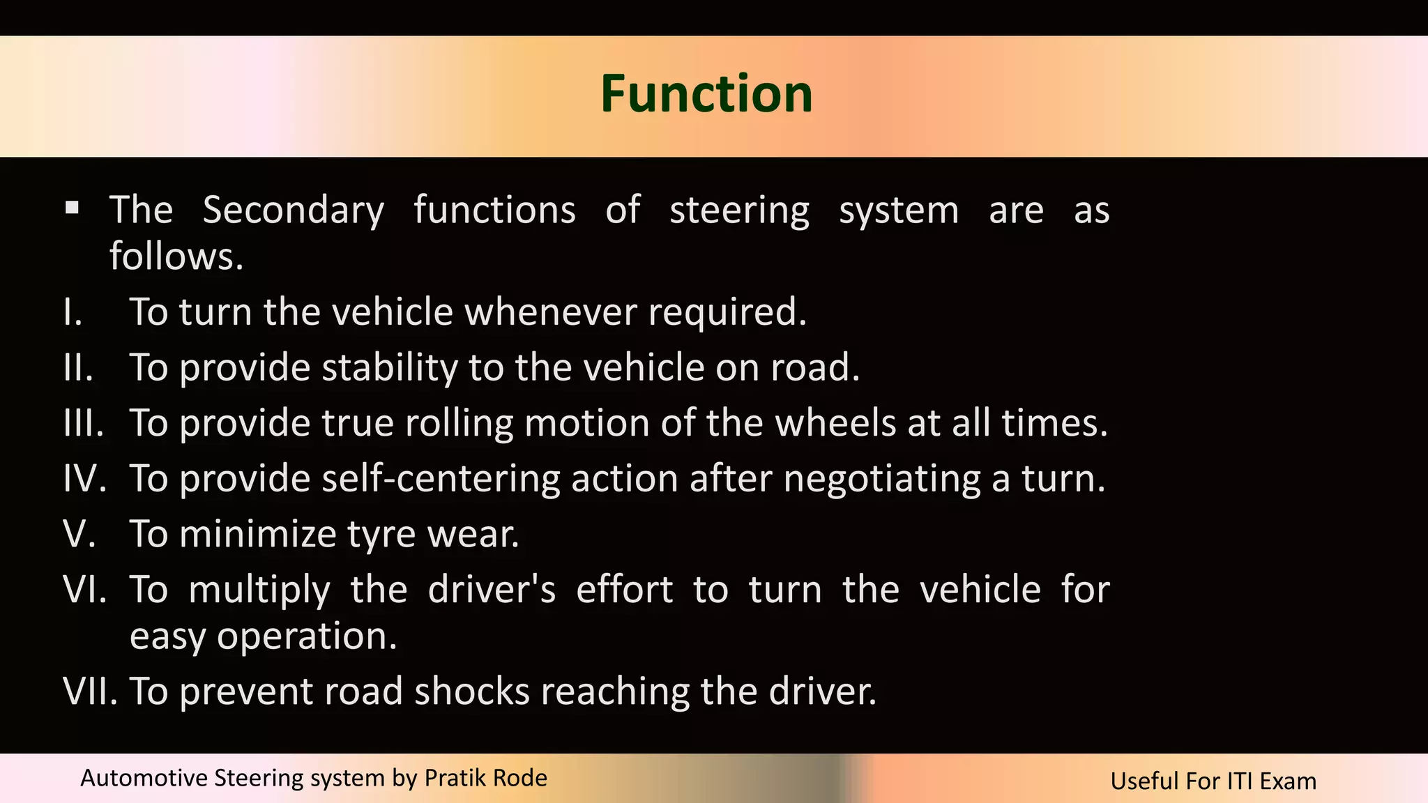 Useful For ITI Exam
Automotive Steering system by Pratik Rode
Function
 The Secondary functions of steering system are as
follows.
I. To turn the vehicle whenever required.
II. To provide stability to the vehicle on road.
III. To provide true rolling motion of the wheels at all times.
IV. To provide self-centering action after negotiating a turn.
V. To minimize tyre wear.
VI. To multiply the driver's effort to turn the vehicle for
easy operation.
VII. To prevent road shocks reaching the driver.
 