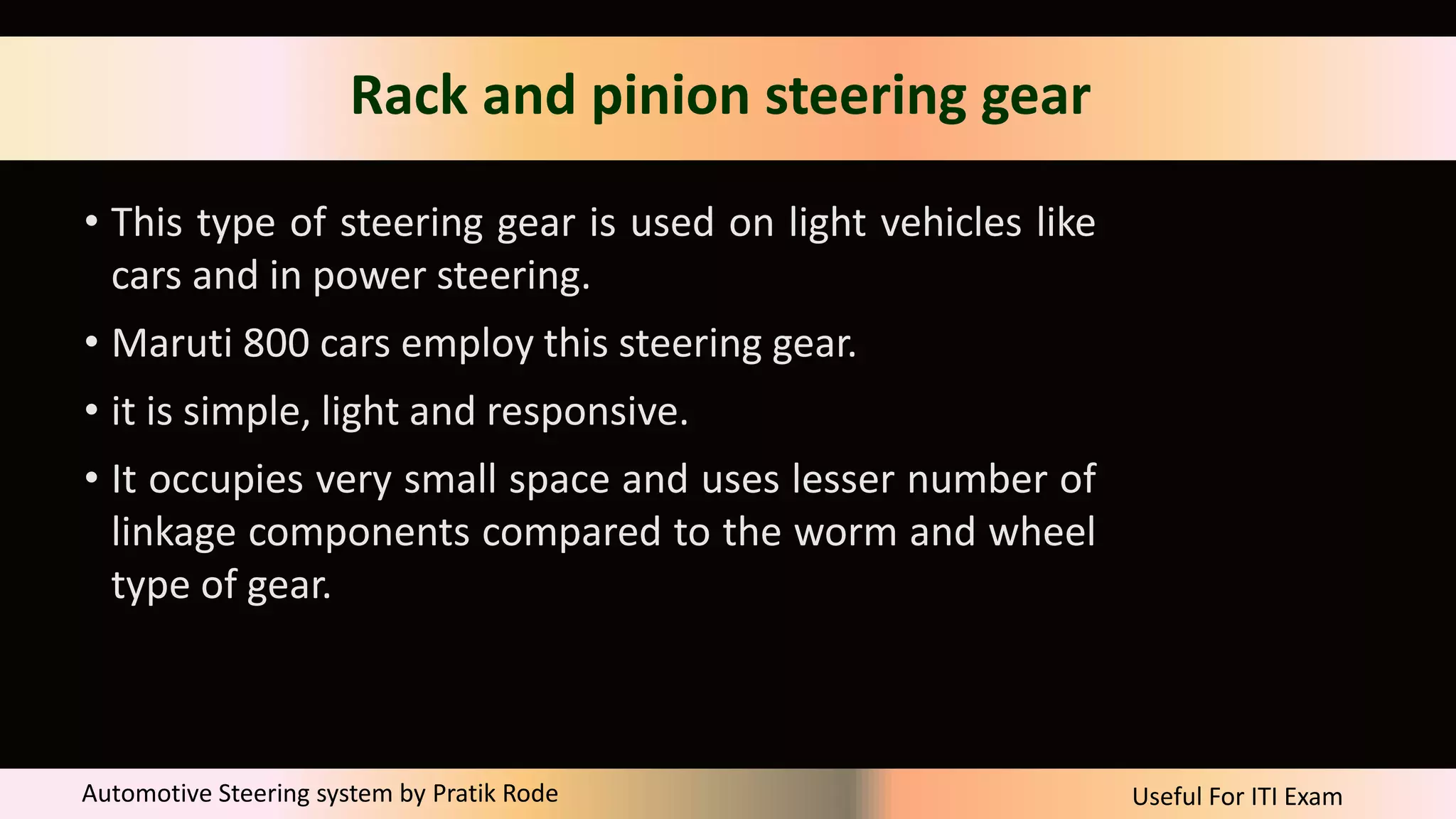 Useful For ITI Exam
Automotive Steering system by Pratik Rode
Rack and pinion steering gear
• This type of steering gear is used on light vehicles like
cars and in power steering.
• Maruti 800 cars employ this steering gear.
• it is simple, light and responsive.
• It occupies very small space and uses lesser number of
linkage components compared to the worm and wheel
type of gear.
 