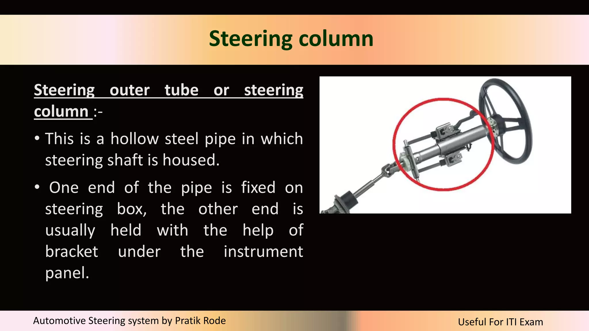 Useful For ITI Exam
Automotive Steering system by Pratik Rode
Steering column
Steering outer tube or steering
column :-
• This is a hollow steel pipe in which
steering shaft is housed.
• One end of the pipe is fixed on
steering box, the other end is
usually held with the help of
bracket under the instrument
panel.
 