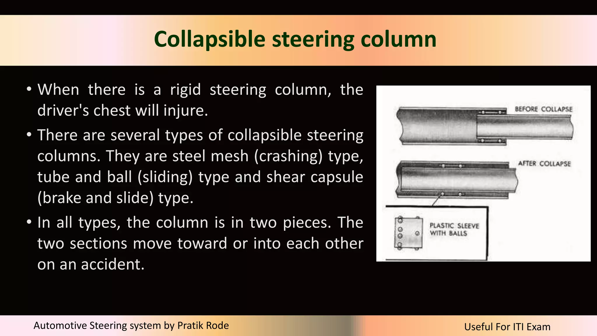 Useful For ITI Exam
Automotive Steering system by Pratik Rode
Collapsible steering column
• When there is a rigid steering column, the
driver's chest will injure.
• There are several types of collapsible steering
columns. They are steel mesh (crashing) type,
tube and ball (sliding) type and shear capsule
(brake and slide) type.
• In all types, the column is in two pieces. The
two sections move toward or into each other
on an accident.
 
