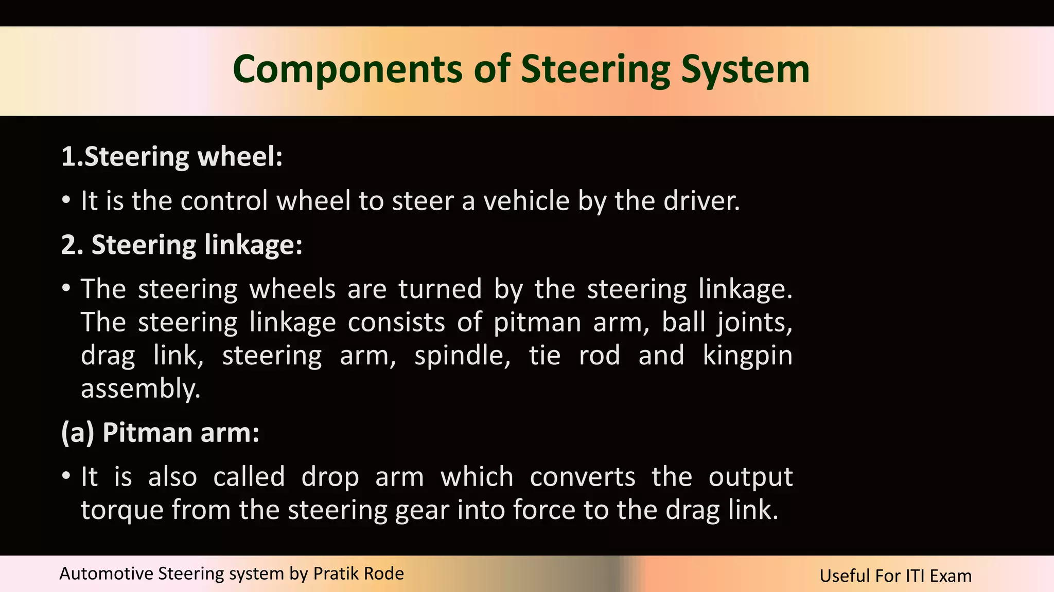 Useful For ITI Exam
Automotive Steering system by Pratik Rode
Components of Steering System
1.Steering wheel:
• It is the control wheel to steer a vehicle by the driver.
2. Steering linkage:
• The steering wheels are turned by the steering linkage.
The steering linkage consists of pitman arm, ball joints,
drag link, steering arm, spindle, tie rod and kingpin
assembly.
(a) Pitman arm:
• It is also called drop arm which converts the output
torque from the steering gear into force to the drag link.
 