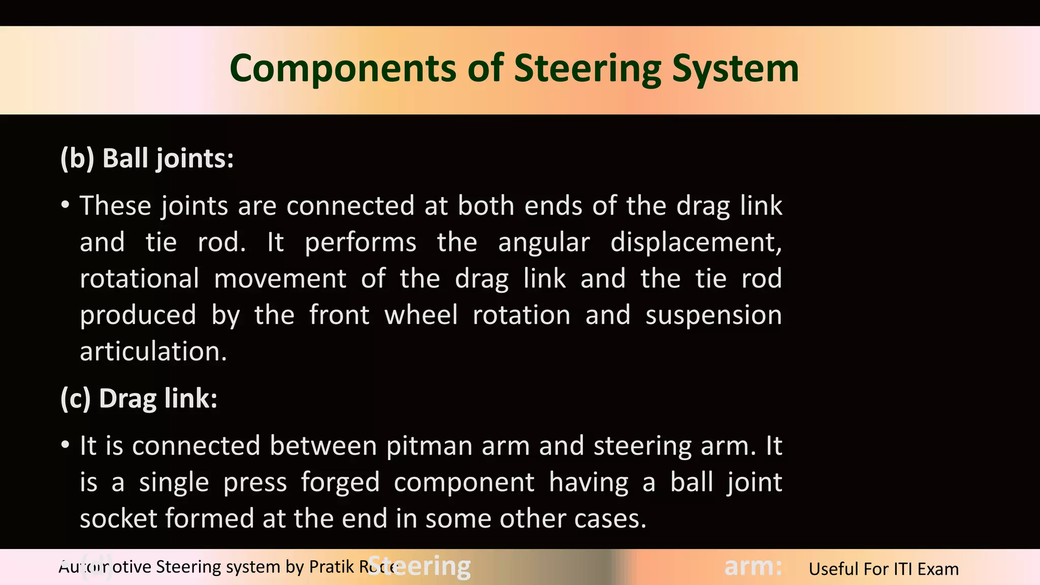Useful For ITI Exam
Automotive Steering system by Pratik Rode
Components of Steering System
(b) Ball joints:
• These joints are connected at both ends of the drag link
and tie rod. It performs the angular displacement,
rotational movement of the drag link and the tie rod
produced by the front wheel rotation and suspension
articulation.
(c) Drag link:
• It is connected between pitman arm and steering arm. It
is a single press forged component having a ball joint
socket formed at the end in some other cases.
• (d) Steering arm:
 