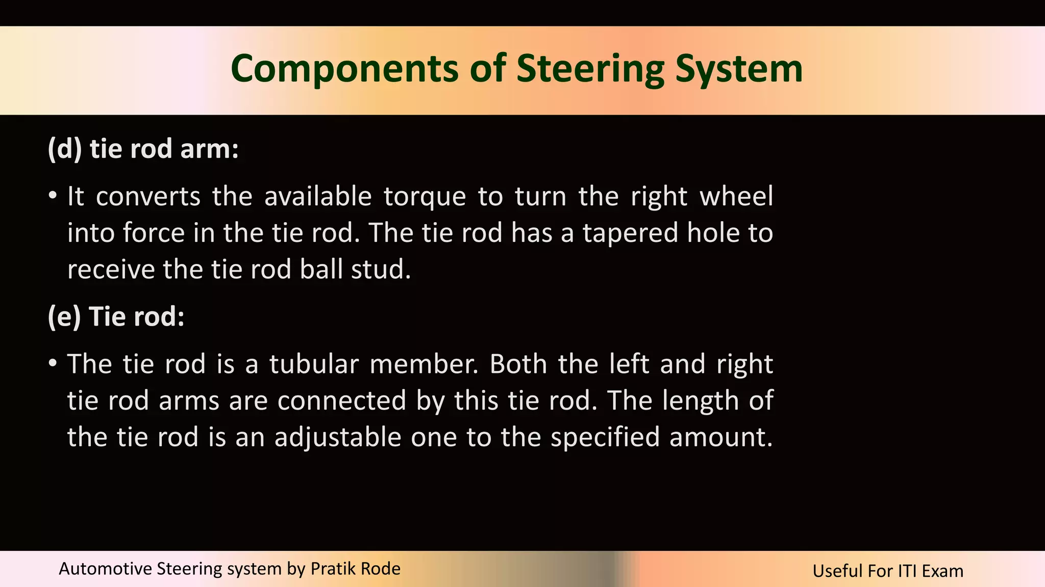 Useful For ITI Exam
Automotive Steering system by Pratik Rode
Components of Steering System
(d) tie rod arm:
• It converts the available torque to turn the right wheel
into force in the tie rod. The tie rod has a tapered hole to
receive the tie rod ball stud.
(e) Tie rod:
• The tie rod is a tubular member. Both the left and right
tie rod arms are connected by this tie rod. The length of
the tie rod is an adjustable one to the specified amount.
 