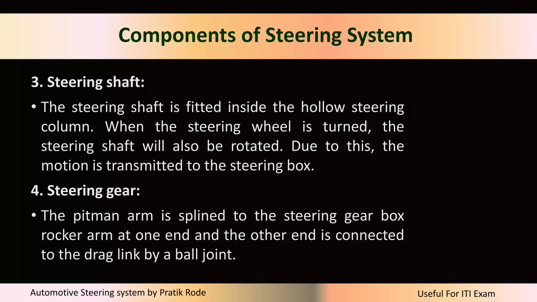 Useful For ITI Exam
Automotive Steering system by Pratik Rode
Components of Steering System
3. Steering shaft:
• The steering shaft is fitted inside the hollow steering
column. When the steering wheel is turned, the
steering shaft will also be rotated. Due to this, the
motion is transmitted to the steering box.
4. Steering gear:
• The pitman arm is splined to the steering gear box
rocker arm at one end and the other end is connected
to the drag link by a ball joint.
 