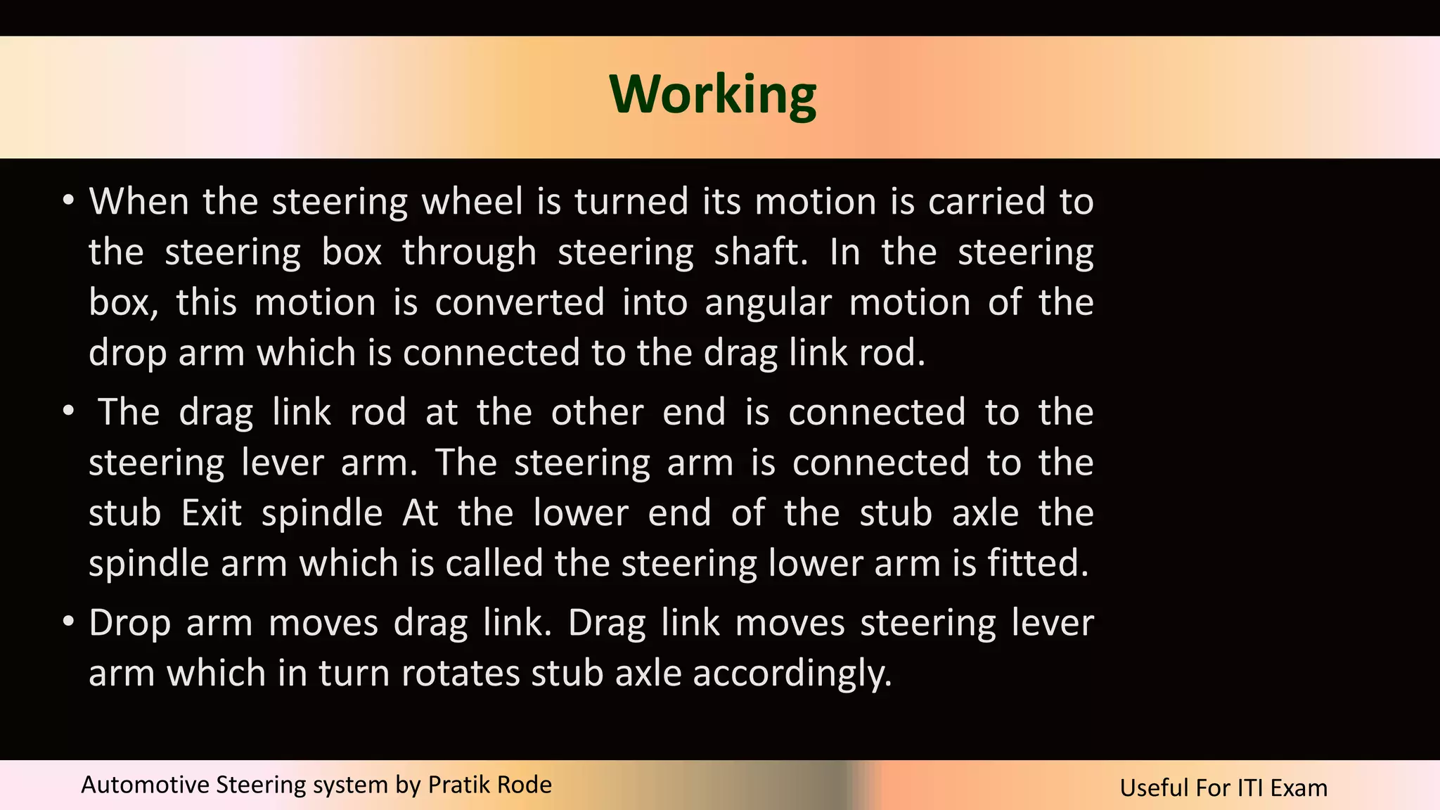 Useful For ITI Exam
Automotive Steering system by Pratik Rode
Working
• When the steering wheel is turned its motion is carried to
the steering box through steering shaft. In the steering
box, this motion is converted into angular motion of the
drop arm which is connected to the drag link rod.
• The drag link rod at the other end is connected to the
steering lever arm. The steering arm is connected to the
stub Exit spindle At the lower end of the stub axle the
spindle arm which is called the steering lower arm is fitted.
• Drop arm moves drag link. Drag link moves steering lever
arm which in turn rotates stub axle accordingly.
 