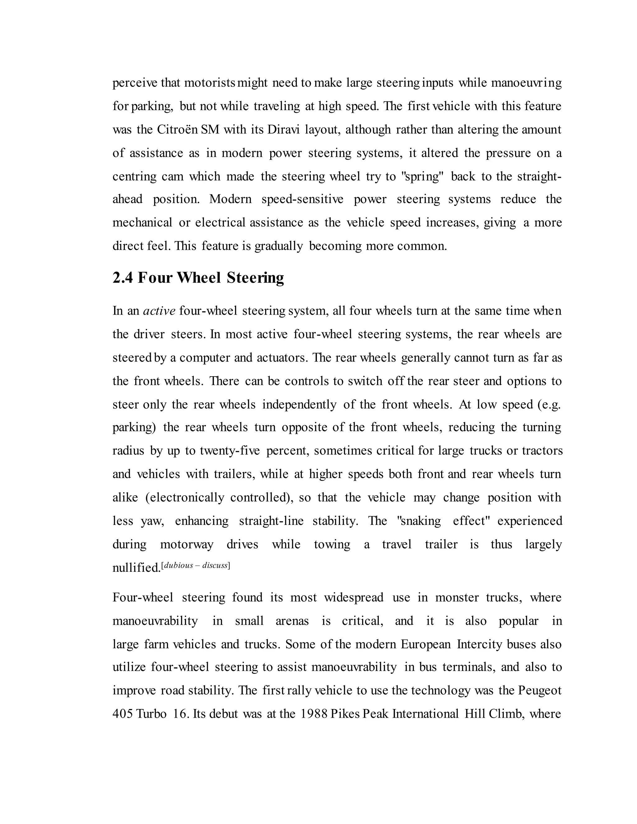 perceive that motoristsmight need to make large steeringinputs while manoeuvring
for parking, but not while traveling at high speed. The first vehicle with this feature
was the Citroën SM with its Diravi layout, although rather than altering the amount
of assistance as in modern power steering systems, it altered the pressure on a
centring cam which made the steering wheel try to "spring" back to the straight-
ahead position. Modern speed-sensitive power steering systems reduce the
mechanical or electrical assistance as the vehicle speed increases, giving a more
direct feel. This feature is gradually becoming more common.
2.4 Four Wheel Steering
In an active four-wheel steering system, all four wheels turn at the same time when
the driver steers. In most active four-wheel steering systems, the rear wheels are
steeredby a computer and actuators. The rear wheels generally cannot turn as far as
the front wheels. There can be controls to switch off the rear steer and options to
steer only the rear wheels independently of the front wheels. At low speed (e.g.
parking) the rear wheels turn opposite of the front wheels, reducing the turning
radius by up to twenty-five percent, sometimes critical for large trucks or tractors
and vehicles with trailers, while at higher speeds both front and rear wheels turn
alike (electronically controlled), so that the vehicle may change position with
less yaw, enhancing straight-line stability. The "snaking effect" experienced
during motorway drives while towing a travel trailer is thus largely
nullified.[dubious – discuss]
Four-wheel steering found its most widespread use in monster trucks, where
manoeuvrability in small arenas is critical, and it is also popular in
large farm vehicles and trucks. Some of the modern European Intercity buses also
utilize four-wheel steering to assist manoeuvrability in bus terminals, and also to
improve road stability. The first rally vehicle to use the technology was the Peugeot
405 Turbo 16. Its debut was at the 1988 Pikes Peak International Hill Climb, where
 