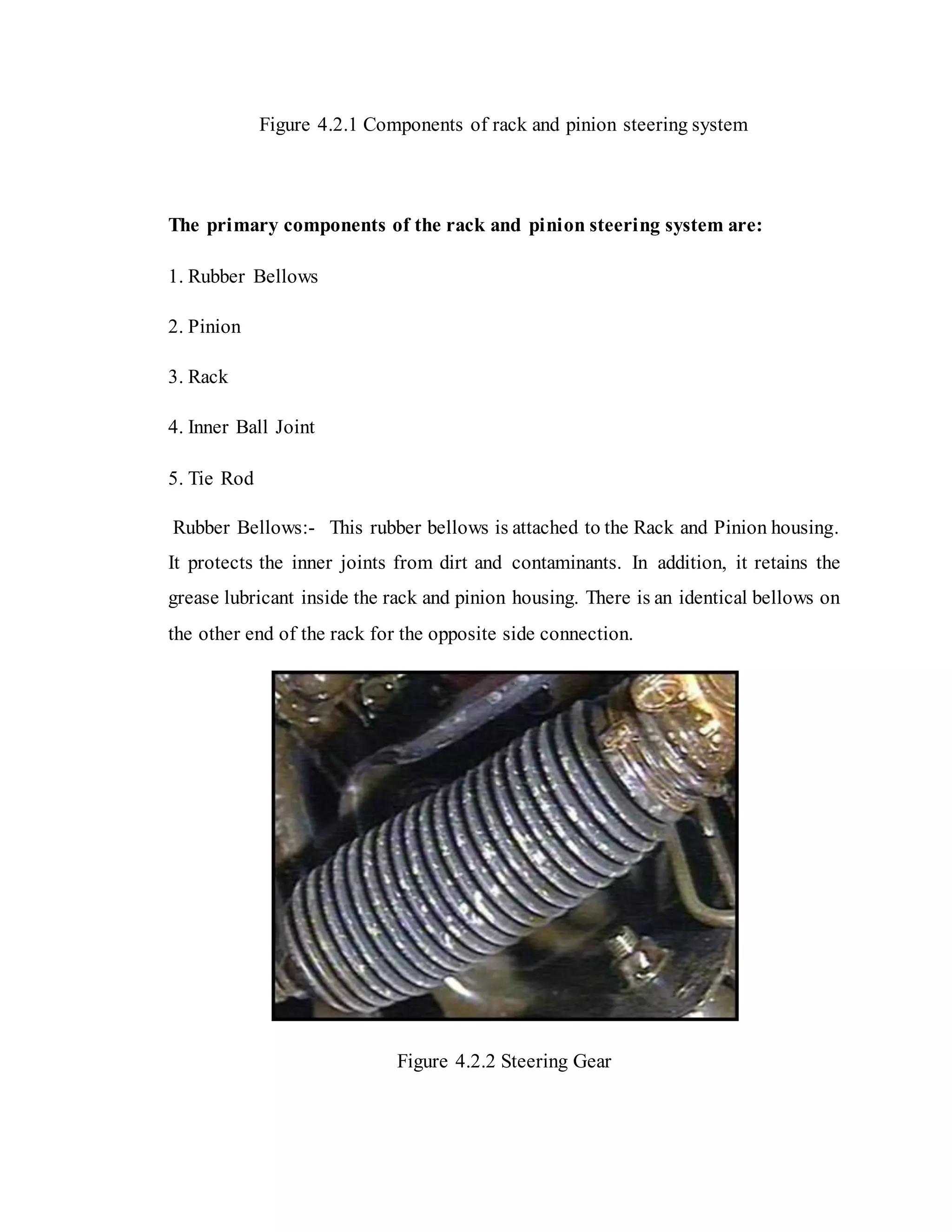 Figure 4.2.1 Components of rack and pinion steering system
The primary components of the rack and pinion steering system are:
1. Rubber Bellows
2. Pinion
3. Rack
4. Inner Ball Joint
5. Tie Rod
Rubber Bellows:- This rubber bellows is attached to the Rack and Pinion housing.
It protects the inner joints from dirt and contaminants. In addition, it retains the
grease lubricant inside the rack and pinion housing. There is an identical bellows on
the other end of the rack for the opposite side connection.
Figure 4.2.2 Steering Gear
 