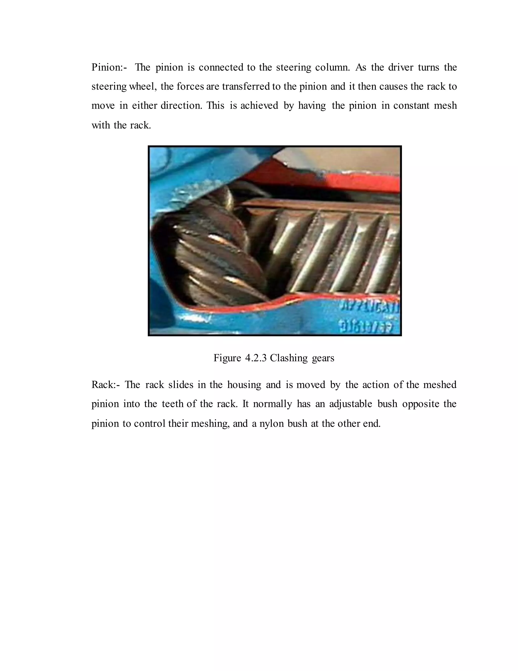 Pinion:- The pinion is connected to the steering column. As the driver turns the
steering wheel, the forces are transferred to the pinion and it then causes the rack to
move in either direction. This is achieved by having the pinion in constant mesh
with the rack.
Figure 4.2.3 Clashing gears
Rack:- The rack slides in the housing and is moved by the action of the meshed
pinion into the teeth of the rack. It normally has an adjustable bush opposite the
pinion to control their meshing, and a nylon bush at the other end.
 