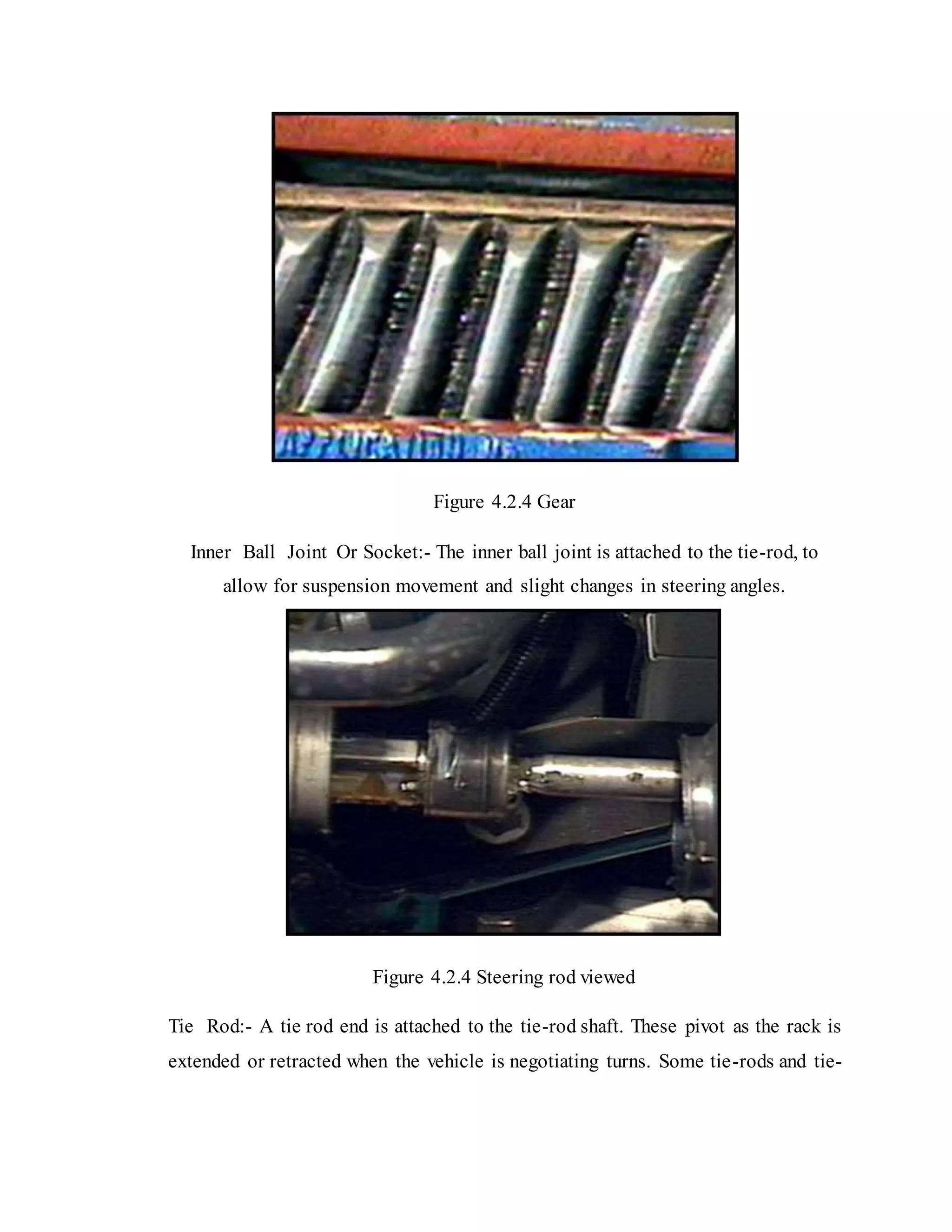 Figure 4.2.4 Gear
Inner Ball Joint Or Socket:- The inner ball joint is attached to the tie-rod, to
allow for suspension movement and slight changes in steering angles.
Figure 4.2.4 Steering rod viewed
Tie Rod:- A tie rod end is attached to the tie-rod shaft. These pivot as the rack is
extended or retracted when the vehicle is negotiating turns. Some tie-rods and tie-
 