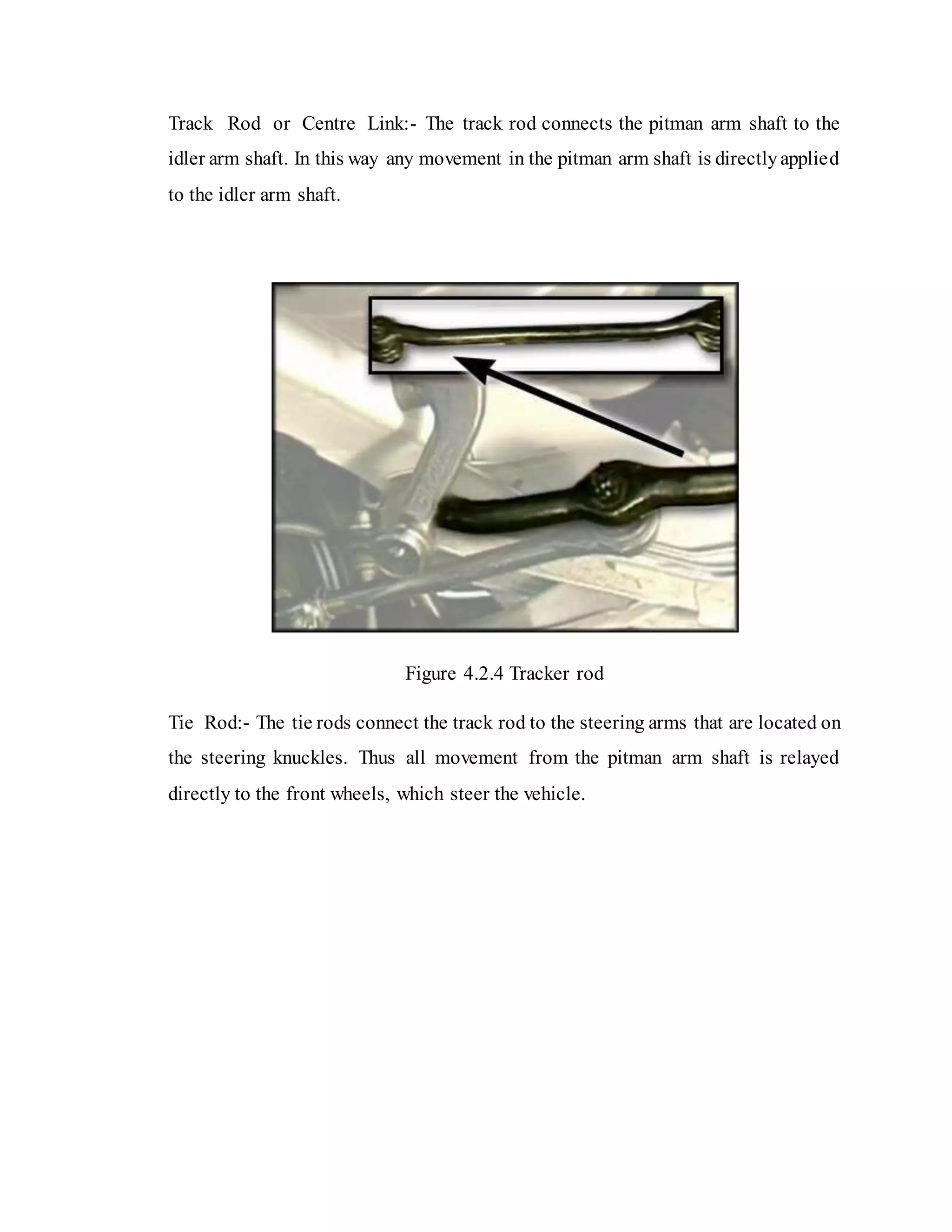 Track Rod or Centre Link:- The track rod connects the pitman arm shaft to the
idler arm shaft. In this way any movement in the pitman arm shaft is directlyapplied
to the idler arm shaft.
Figure 4.2.4 Tracker rod
Tie Rod:- The tie rods connect the track rod to the steering arms that are located on
the steering knuckles. Thus all movement from the pitman arm shaft is relayed
directly to the front wheels, which steer the vehicle.
 