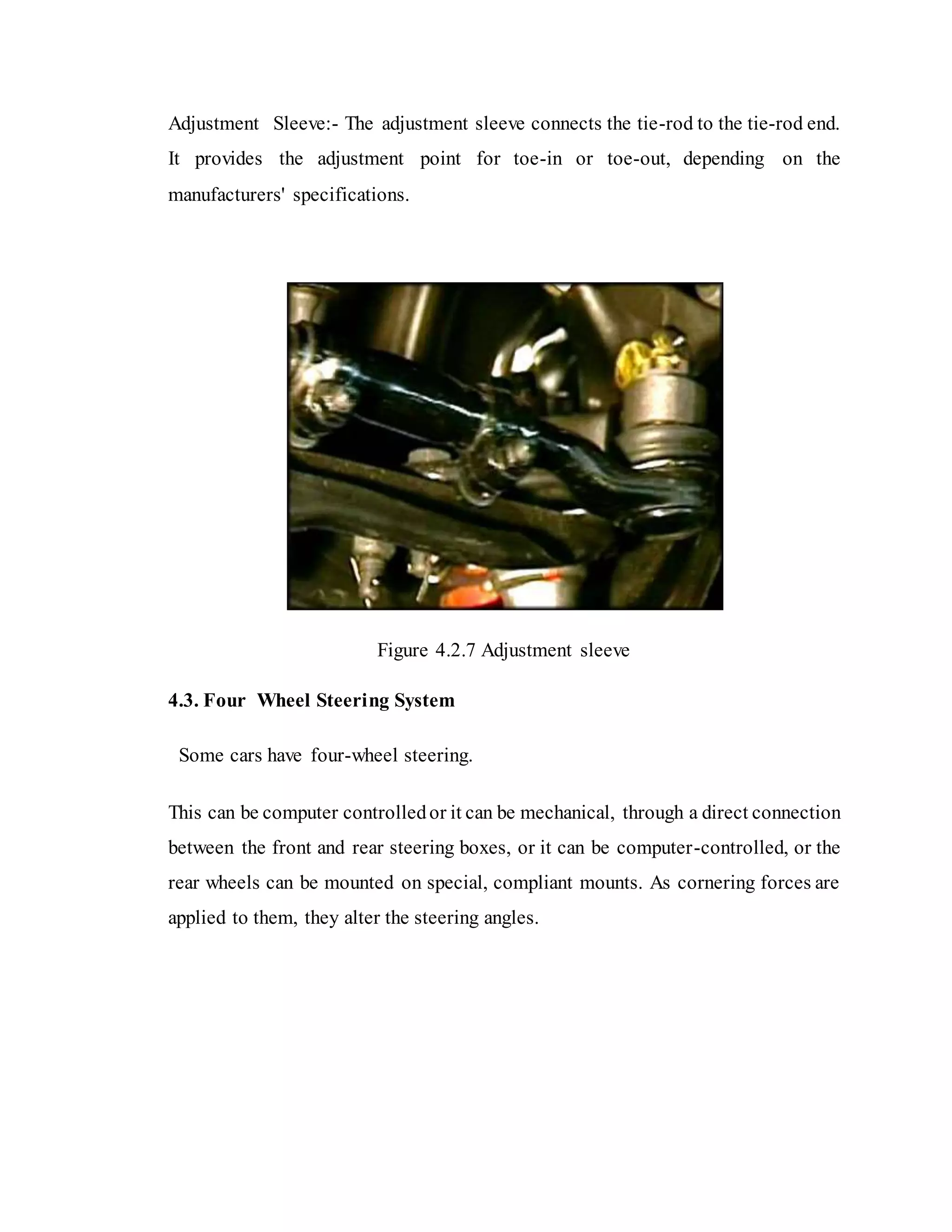 Adjustment Sleeve:- The adjustment sleeve connects the tie-rod to the tie-rod end.
It provides the adjustment point for toe-in or toe-out, depending on the
manufacturers' specifications.
Figure 4.2.7 Adjustment sleeve
4.3. Four Wheel Steering System
Some cars have four-wheel steering.
This can be computer controlledor it can be mechanical, through a direct connection
between the front and rear steering boxes, or it can be computer-controlled, or the
rear wheels can be mounted on special, compliant mounts. As cornering forces are
applied to them, they alter the steering angles.
 