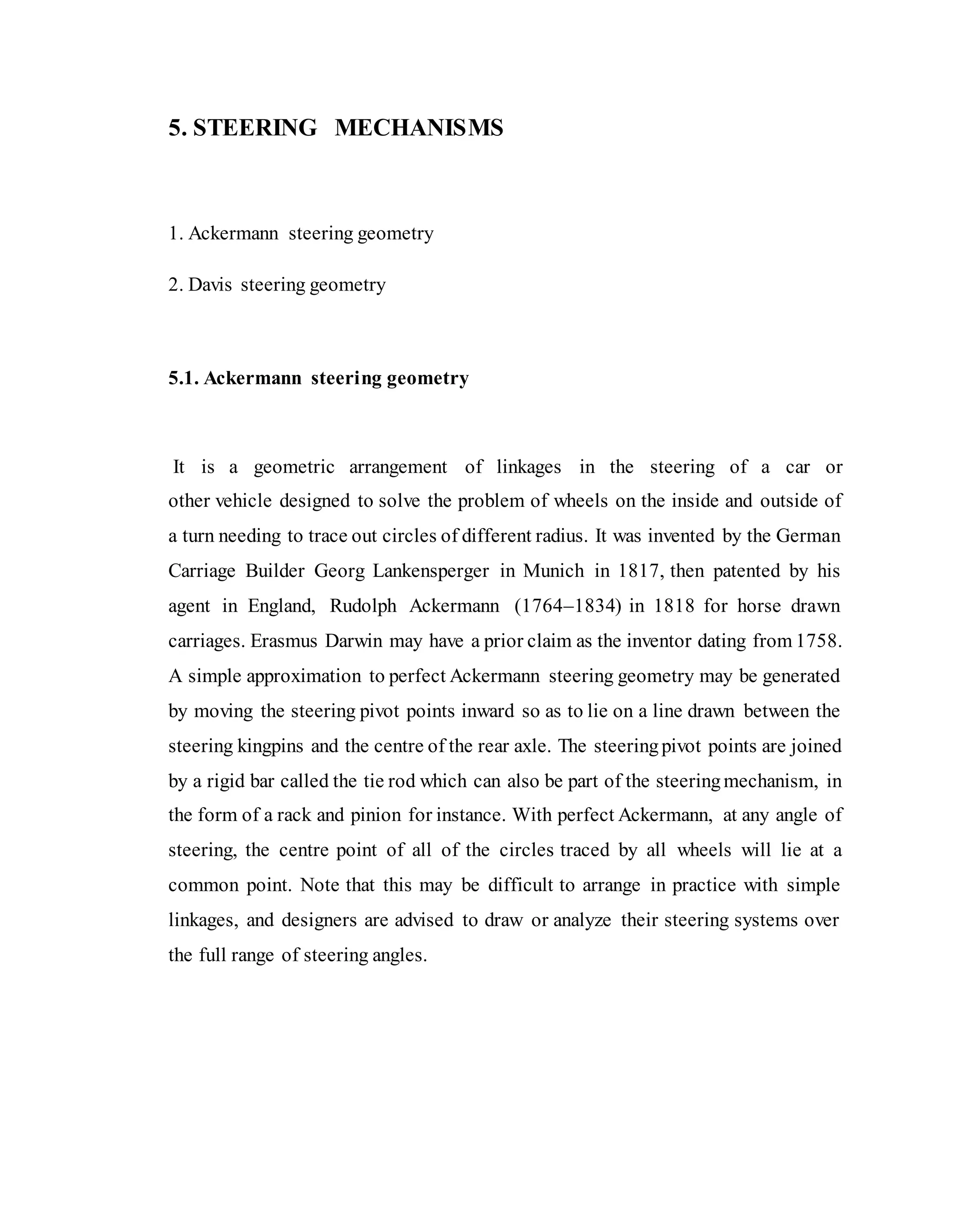 5. STEERING MECHANISMS
1. Ackermann steering geometry
2. Davis steering geometry
5.1. Ackermann steering geometry
It is a geometric arrangement of linkages in the steering of a car or
other vehicle designed to solve the problem of wheels on the inside and outside of
a turn needing to trace out circles of different radius. It was invented by the German
Carriage Builder Georg Lankensperger in Munich in 1817, then patented by his
agent in England, Rudolph Ackermann (1764–1834) in 1818 for horse drawn
carriages. Erasmus Darwin may have a prior claim as the inventor dating from 1758.
A simple approximation to perfect Ackermann steering geometry may be generated
by moving the steering pivot points inward so as to lie on a line drawn between the
steering kingpins and the centre of the rear axle. The steeringpivot points are joined
by a rigid bar called the tie rod which can also be part of the steeringmechanism, in
the form of a rack and pinion for instance. With perfect Ackermann, at any angle of
steering, the centre point of all of the circles traced by all wheels will lie at a
common point. Note that this may be difficult to arrange in practice with simple
linkages, and designers are advised to draw or analyze their steering systems over
the full range of steering angles.
 