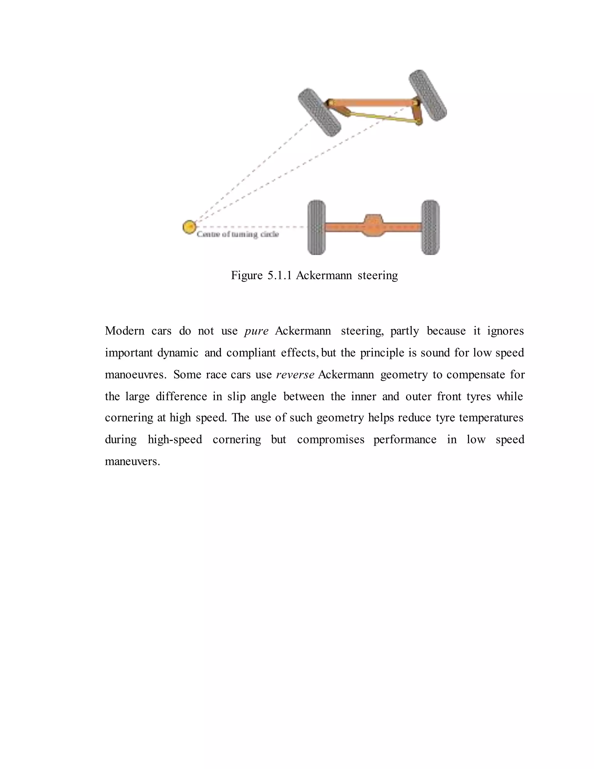 Figure 5.1.1 Ackermann steering
Modern cars do not use pure Ackermann steering, partly because it ignores
important dynamic and compliant effects, but the principle is sound for low speed
manoeuvres. Some race cars use reverse Ackermann geometry to compensate for
the large difference in slip angle between the inner and outer front tyres while
cornering at high speed. The use of such geometry helps reduce tyre temperatures
during high-speed cornering but compromises performance in low speed
maneuvers.
 