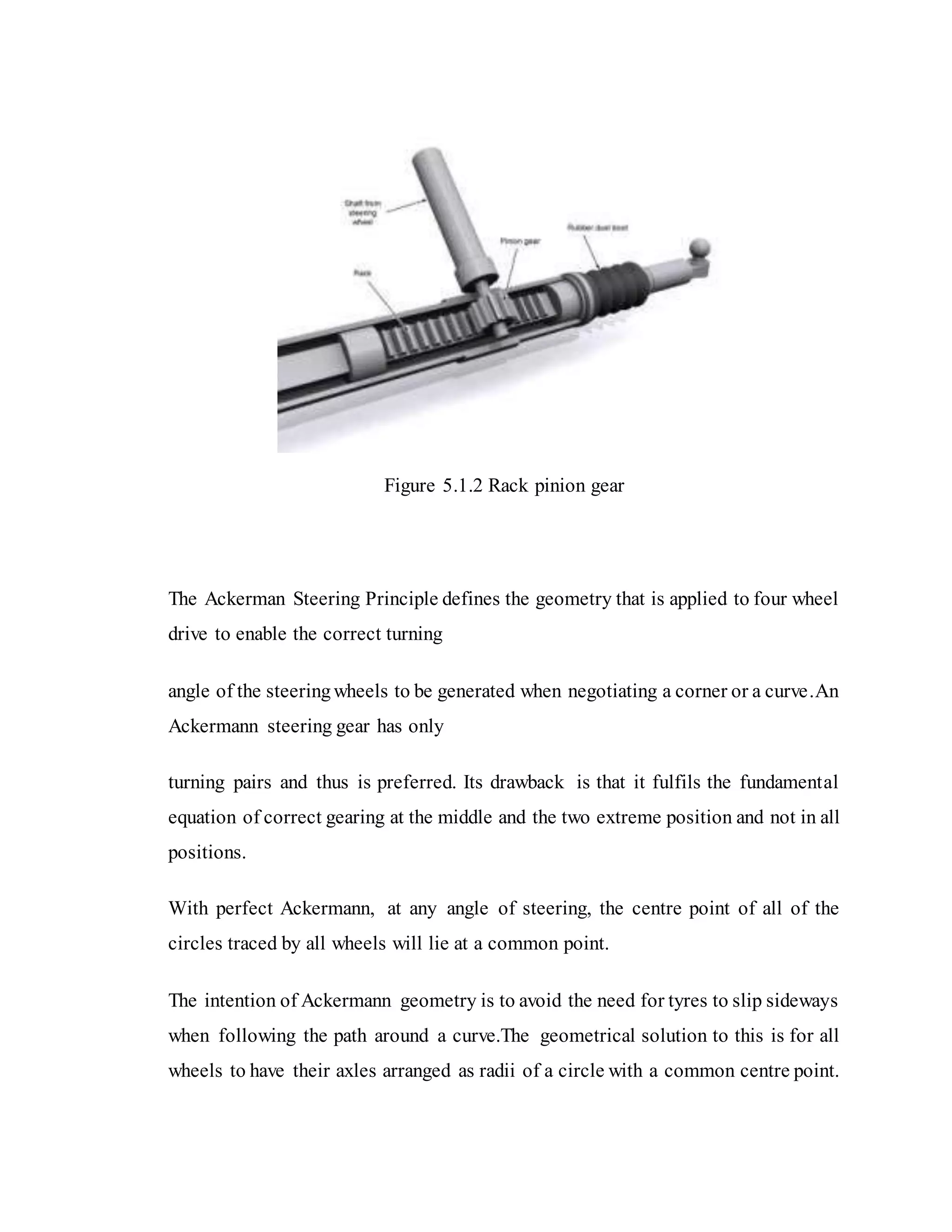 Figure 5.1.2 Rack pinion gear
The Ackerman Steering Principle defines the geometry that is applied to four wheel
drive to enable the correct turning
angle of the steeringwheels to be generated when negotiating a corner or a curve.An
Ackermann steering gear has only
turning pairs and thus is preferred. Its drawback is that it fulfils the fundamental
equation of correct gearing at the middle and the two extreme position and not in all
positions.
With perfect Ackermann, at any angle of steering, the centre point of all of the
circles traced by all wheels will lie at a common point.
The intention of Ackermann geometry is to avoid the need for tyres to slip sideways
when following the path around a curve.The geometrical solution to this is for all
wheels to have their axles arranged as radii of a circle with a common centre point.
 