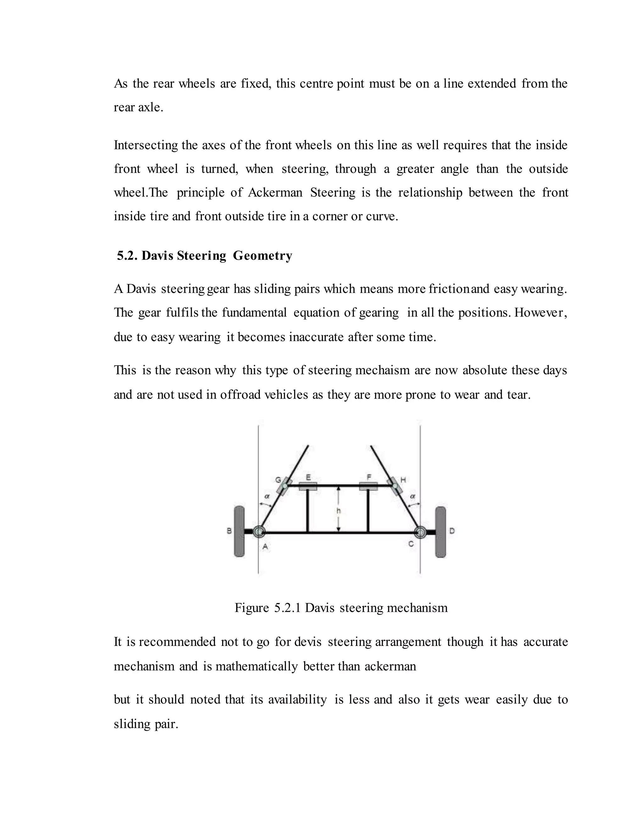 As the rear wheels are fixed, this centre point must be on a line extended from the
rear axle.
Intersecting the axes of the front wheels on this line as well requires that the inside
front wheel is turned, when steering, through a greater angle than the outside
wheel.The principle of Ackerman Steering is the relationship between the front
inside tire and front outside tire in a corner or curve.
5.2. Davis Steering Geometry
A Davis steeringgear has sliding pairs which means more frictionand easy wearing.
The gear fulfils the fundamental equation of gearing in all the positions. However,
due to easy wearing it becomes inaccurate after some time.
This is the reason why this type of steering mechaism are now absolute these days
and are not used in offroad vehicles as they are more prone to wear and tear.
Figure 5.2.1 Davis steering mechanism
It is recommended not to go for devis steering arrangement though it has accurate
mechanism and is mathematically better than ackerman
but it should noted that its availability is less and also it gets wear easily due to
sliding pair.
 