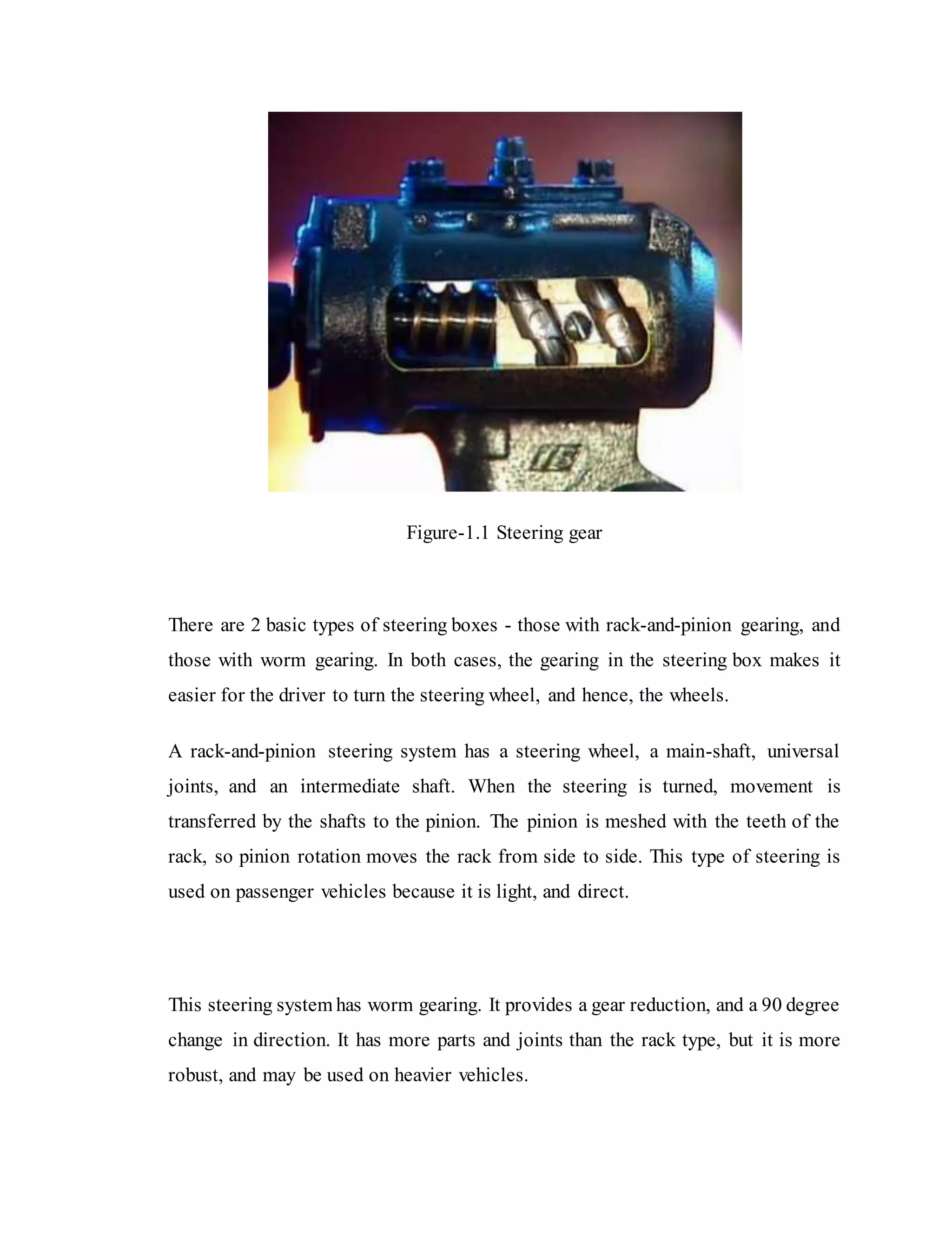 Figure-1.1 Steering gear
There are 2 basic types of steering boxes - those with rack-and-pinion gearing, and
those with worm gearing. In both cases, the gearing in the steering box makes it
easier for the driver to turn the steering wheel, and hence, the wheels.
A rack-and-pinion steering system has a steering wheel, a main-shaft, universal
joints, and an intermediate shaft. When the steering is turned, movement is
transferred by the shafts to the pinion. The pinion is meshed with the teeth of the
rack, so pinion rotation moves the rack from side to side. This type of steering is
used on passenger vehicles because it is light, and direct.
This steering system has worm gearing. It provides a gear reduction, and a 90 degree
change in direction. It has more parts and joints than the rack type, but it is more
robust, and may be used on heavier vehicles.
 