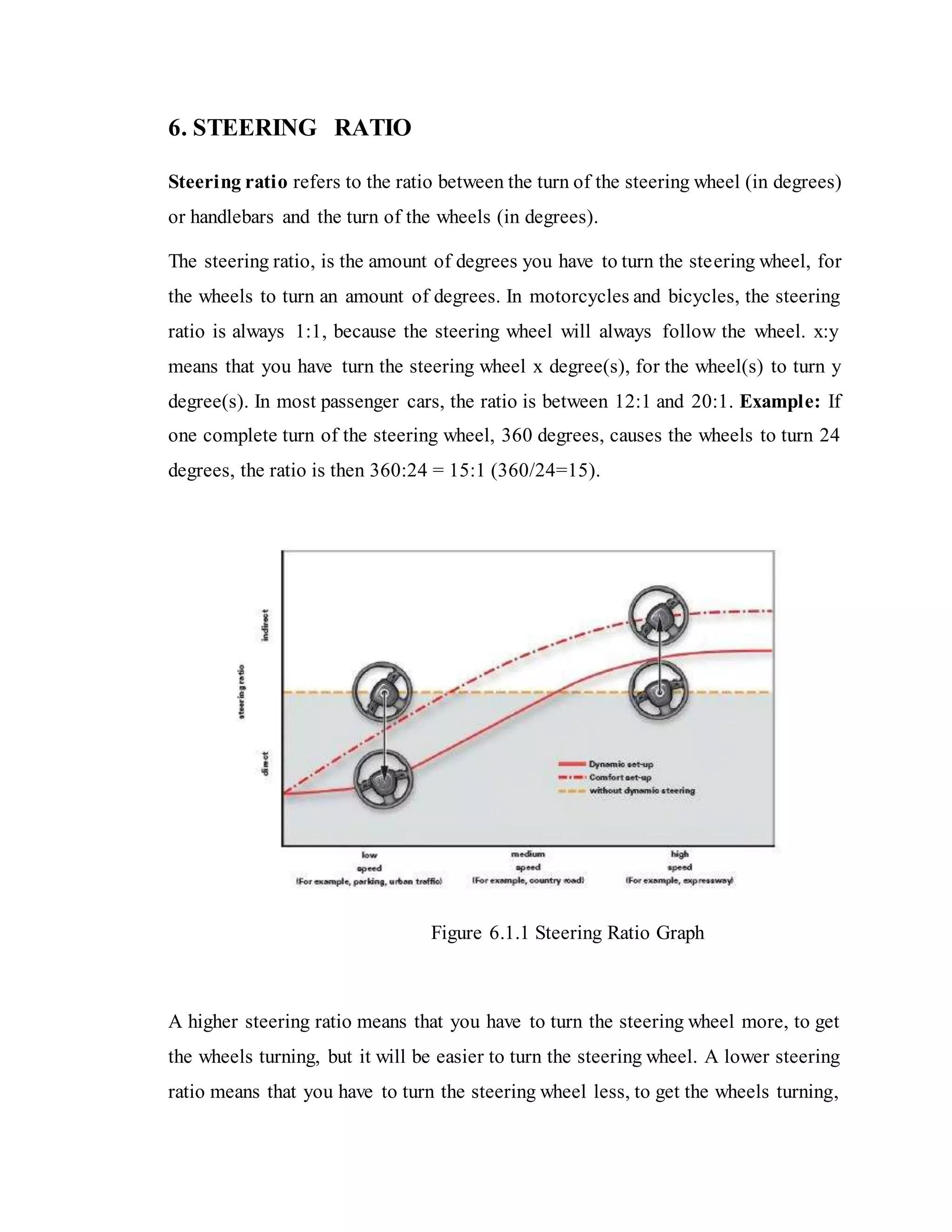 6. STEERING RATIO
Steering ratio refers to the ratio between the turn of the steering wheel (in degrees)
or handlebars and the turn of the wheels (in degrees).
The steering ratio, is the amount of degrees you have to turn the steering wheel, for
the wheels to turn an amount of degrees. In motorcycles and bicycles, the steering
ratio is always 1:1, because the steering wheel will always follow the wheel. x:y
means that you have turn the steering wheel x degree(s), for the wheel(s) to turn y
degree(s). In most passenger cars, the ratio is between 12:1 and 20:1. Example: If
one complete turn of the steering wheel, 360 degrees, causes the wheels to turn 24
degrees, the ratio is then 360:24 = 15:1 (360/24=15).
Figure 6.1.1 Steering Ratio Graph
A higher steering ratio means that you have to turn the steering wheel more, to get
the wheels turning, but it will be easier to turn the steering wheel. A lower steering
ratio means that you have to turn the steering wheel less, to get the wheels turning,
 