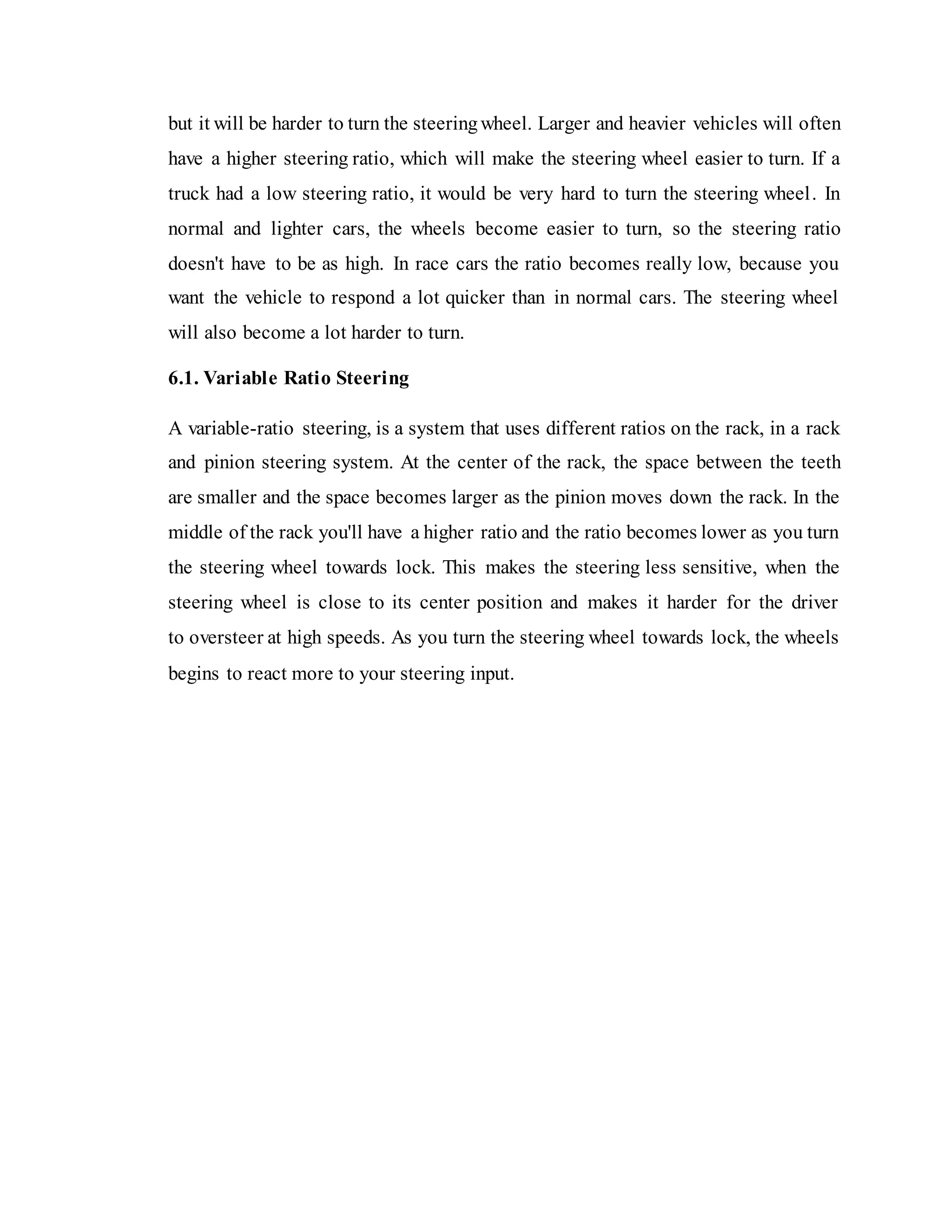 but it will be harder to turn the steeringwheel. Larger and heavier vehicles will often
have a higher steering ratio, which will make the steering wheel easier to turn. If a
truck had a low steering ratio, it would be very hard to turn the steering wheel. In
normal and lighter cars, the wheels become easier to turn, so the steering ratio
doesn't have to be as high. In race cars the ratio becomes really low, because you
want the vehicle to respond a lot quicker than in normal cars. The steering wheel
will also become a lot harder to turn.
6.1. Variable Ratio Steering
A variable-ratio steering, is a system that uses different ratios on the rack, in a rack
and pinion steering system. At the center of the rack, the space between the teeth
are smaller and the space becomes larger as the pinion moves down the rack. In the
middle of the rack you'll have a higher ratio and the ratio becomes lower as you turn
the steering wheel towards lock. This makes the steering less sensitive, when the
steering wheel is close to its center position and makes it harder for the driver
to oversteer at high speeds. As you turn the steering wheel towards lock, the wheels
begins to react more to your steering input.
 