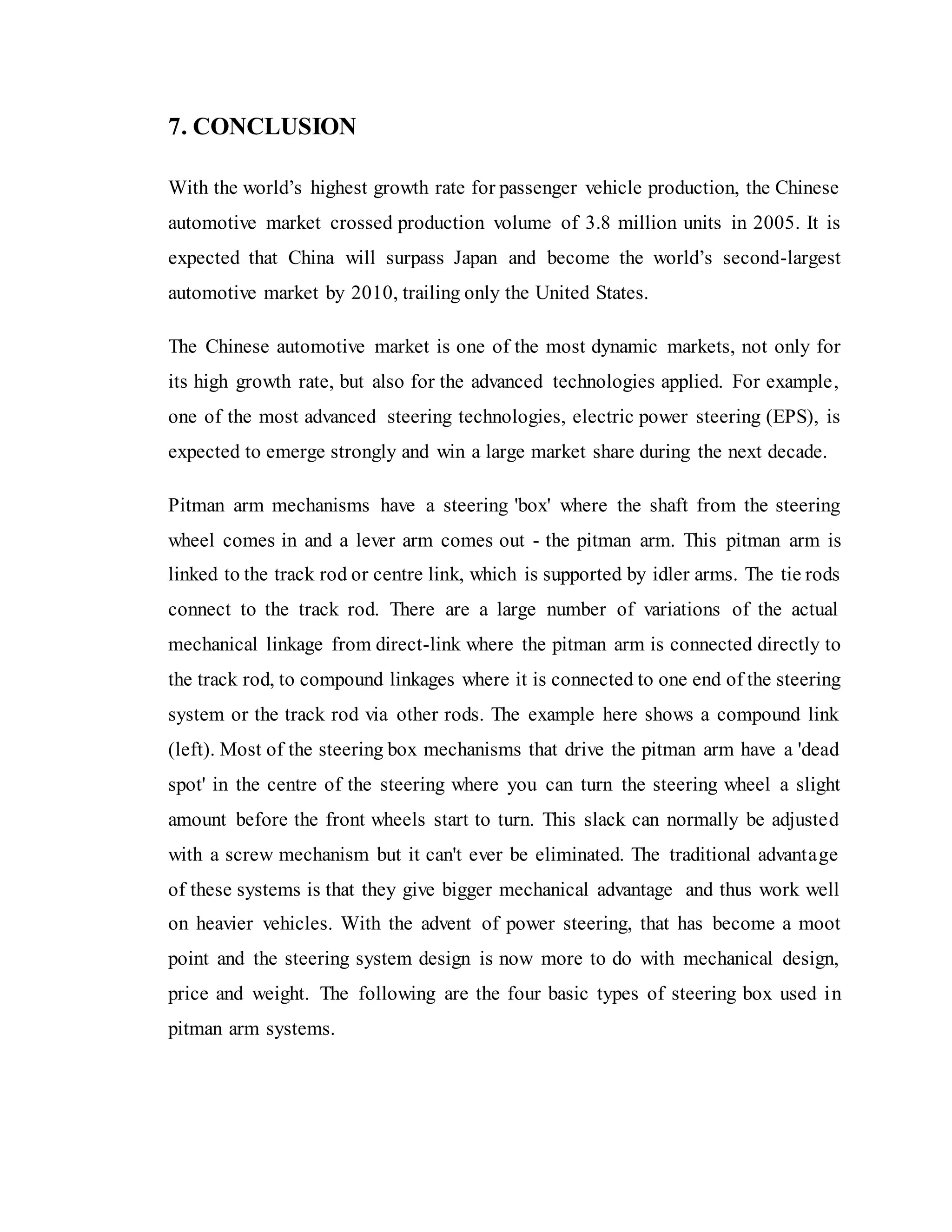 7. CONCLUSION
With the world’s highest growth rate for passenger vehicle production, the Chinese
automotive market crossed production volume of 3.8 million units in 2005. It is
expected that China will surpass Japan and become the world’s second-largest
automotive market by 2010, trailing only the United States.
The Chinese automotive market is one of the most dynamic markets, not only for
its high growth rate, but also for the advanced technologies applied. For example,
one of the most advanced steering technologies, electric power steering (EPS), is
expected to emerge strongly and win a large market share during the next decade.
Pitman arm mechanisms have a steering 'box' where the shaft from the steering
wheel comes in and a lever arm comes out - the pitman arm. This pitman arm is
linked to the track rod or centre link, which is supported by idler arms. The tie rods
connect to the track rod. There are a large number of variations of the actual
mechanical linkage from direct-link where the pitman arm is connected directly to
the track rod, to compound linkages where it is connected to one end of the steering
system or the track rod via other rods. The example here shows a compound link
(left). Most of the steering box mechanisms that drive the pitman arm have a 'dead
spot' in the centre of the steering where you can turn the steering wheel a slight
amount before the front wheels start to turn. This slack can normally be adjusted
with a screw mechanism but it can't ever be eliminated. The traditional advantage
of these systems is that they give bigger mechanical advantage and thus work well
on heavier vehicles. With the advent of power steering, that has become a moot
point and the steering system design is now more to do with mechanical design,
price and weight. The following are the four basic types of steering box used in
pitman arm systems.
 