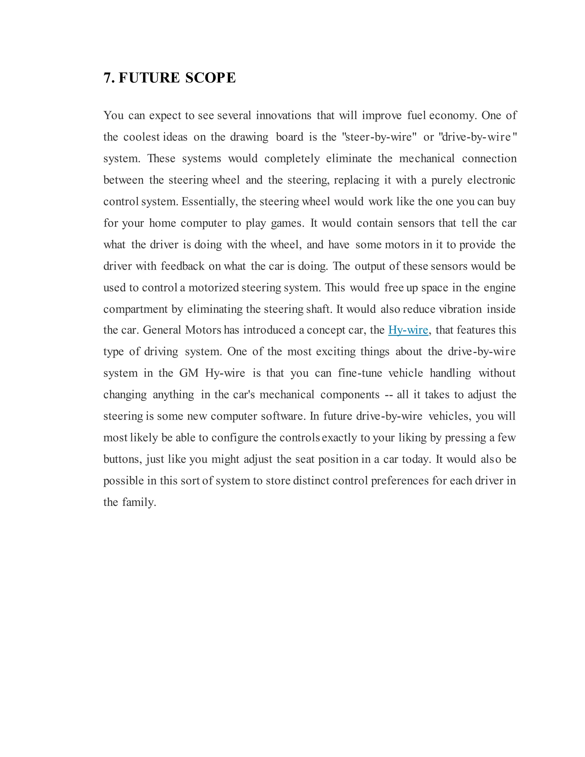 7. FUTURE SCOPE
You can expect to see several innovations that will improve fuel economy. One of
the coolest ideas on the drawing board is the "steer-by-wire" or "drive-by-wire"
system. These systems would completely eliminate the mechanical connection
between the steering wheel and the steering, replacing it with a purely electronic
control system. Essentially, the steering wheel would work like the one you can buy
for your home computer to play games. It would contain sensors that tell the car
what the driver is doing with the wheel, and have some motors in it to provide the
driver with feedback on what the car is doing. The output of these sensors would be
used to control a motorized steering system. This would free up space in the engine
compartment by eliminating the steering shaft. It would also reduce vibration inside
the car. General Motors has introduced a concept car, the Hy-wire, that features this
type of driving system. One of the most exciting things about the drive-by-wire
system in the GM Hy-wire is that you can fine-tune vehicle handling without
changing anything in the car's mechanical components -- all it takes to adjust the
steering is some new computer software. In future drive-by-wire vehicles, you will
most likely be able to configure the controlsexactly to your liking by pressing a few
buttons, just like you might adjust the seat position in a car today. It would also be
possible in this sort of system to store distinct control preferences for each driver in
the family.
 