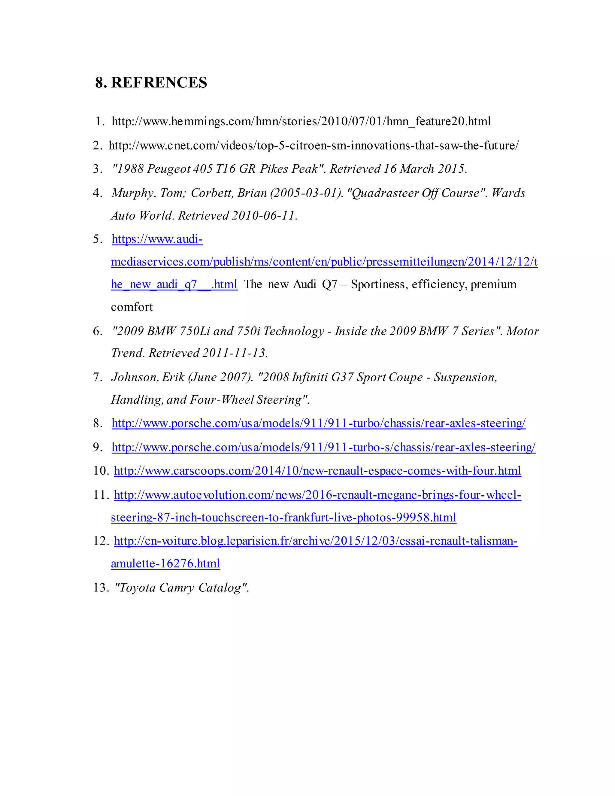 8. REFRENCES
1. http://www.hemmings.com/hmn/stories/2010/07/01/hmn_feature20.html
2. http://www.cnet.com/videos/top-5-citroen-sm-innovations-that-saw-the-future/
3. "1988 Peugeot 405 T16 GR Pikes Peak". Retrieved 16 March 2015.
4. Murphy, Tom; Corbett, Brian (2005-03-01). "Quadrasteer Off Course". Wards
Auto World. Retrieved 2010-06-11.
5. https://www.audi-
mediaservices.com/publish/ms/content/en/public/pressemitteilungen/2014/12/12/t
he_new_audi_q7__.html The new Audi Q7 – Sportiness, efficiency, premium
comfort
6. "2009 BMW 750Li and 750i Technology - Inside the 2009 BMW 7 Series". Motor
Trend. Retrieved 2011-11-13.
7. Johnson, Erik (June 2007). "2008 Infiniti G37 Sport Coupe - Suspension,
Handling, and Four-Wheel Steering".
8. http://www.porsche.com/usa/models/911/911-turbo/chassis/rear-axles-steering/
9. http://www.porsche.com/usa/models/911/911-turbo-s/chassis/rear-axles-steering/
10. http://www.carscoops.com/2014/10/new-renault-espace-comes-with-four.html
11. http://www.autoevolution.com/news/2016-renault-megane-brings-four-wheel-
steering-87-inch-touchscreen-to-frankfurt-live-photos-99958.html
12. http://en-voiture.blog.leparisien.fr/archive/2015/12/03/essai-renault-talisman-
amulette-16276.html
13. "Toyota Camry Catalog".
 