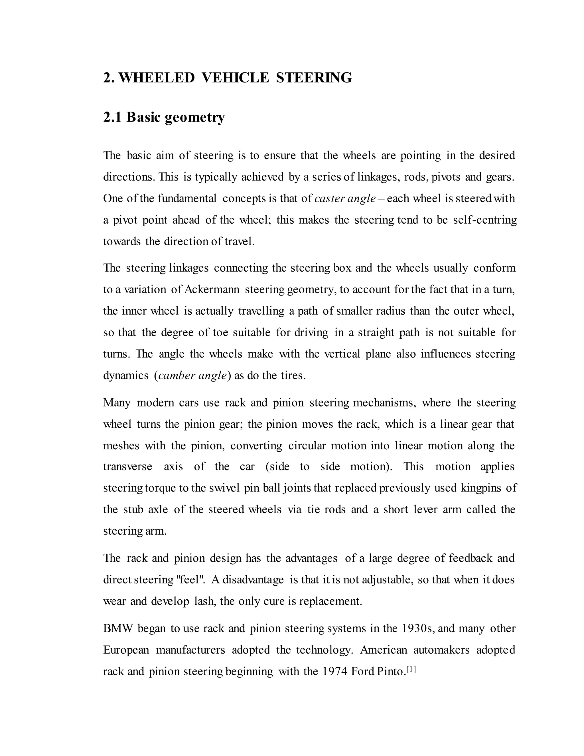2. WHEELED VEHICLE STEERING
2.1 Basic geometry
The basic aim of steering is to ensure that the wheels are pointing in the desired
directions. This is typically achieved by a series of linkages, rods, pivots and gears.
One of the fundamental concepts is that of caster angle – each wheel is steeredwith
a pivot point ahead of the wheel; this makes the steering tend to be self-centring
towards the direction of travel.
The steering linkages connecting the steering box and the wheels usually conform
to a variation of Ackermann steering geometry, to account for the fact that in a turn,
the inner wheel is actually travelling a path of smaller radius than the outer wheel,
so that the degree of toe suitable for driving in a straight path is not suitable for
turns. The angle the wheels make with the vertical plane also influences steering
dynamics (camber angle) as do the tires.
Many modern cars use rack and pinion steering mechanisms, where the steering
wheel turns the pinion gear; the pinion moves the rack, which is a linear gear that
meshes with the pinion, converting circular motion into linear motion along the
transverse axis of the car (side to side motion). This motion applies
steering torque to the swivel pin ball joints that replaced previously used kingpins of
the stub axle of the steered wheels via tie rods and a short lever arm called the
steering arm.
The rack and pinion design has the advantages of a large degree of feedback and
direct steering "feel". A disadvantage is that it is not adjustable, so that when it does
wear and develop lash, the only cure is replacement.
BMW began to use rack and pinion steering systems in the 1930s, and many other
European manufacturers adopted the technology. American automakers adopted
rack and pinion steering beginning with the 1974 Ford Pinto.[1]
 