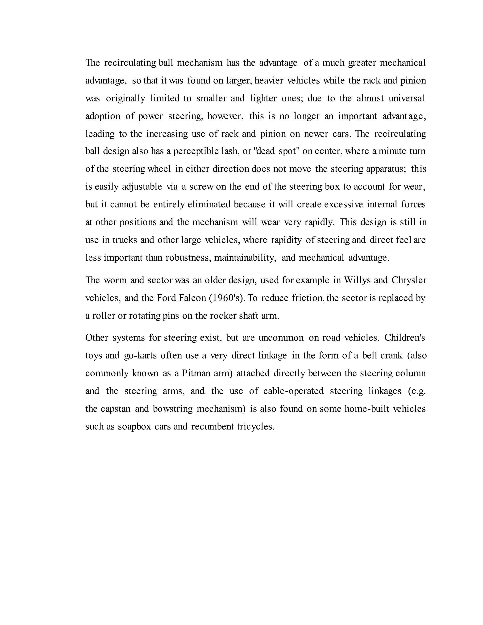 The recirculating ball mechanism has the advantage of a much greater mechanical
advantage, so that it was found on larger, heavier vehicles while the rack and pinion
was originally limited to smaller and lighter ones; due to the almost universal
adoption of power steering, however, this is no longer an important advantage,
leading to the increasing use of rack and pinion on newer cars. The recirculating
ball design also has a perceptible lash, or "dead spot" on center, where a minute turn
of the steering wheel in either direction does not move the steering apparatus; this
is easily adjustable via a screw on the end of the steering box to account for wear,
but it cannot be entirely eliminated because it will create excessive internal forces
at other positions and the mechanism will wear very rapidly. This design is still in
use in trucks and other large vehicles, where rapidity of steering and direct feel are
less important than robustness, maintainability, and mechanical advantage.
The worm and sector was an older design, used for example in Willys and Chrysler
vehicles, and the Ford Falcon (1960's). To reduce friction, the sector is replaced by
a roller or rotating pins on the rocker shaft arm.
Other systems for steering exist, but are uncommon on road vehicles. Children's
toys and go-karts often use a very direct linkage in the form of a bell crank (also
commonly known as a Pitman arm) attached directly between the steering column
and the steering arms, and the use of cable-operated steering linkages (e.g.
the capstan and bowstring mechanism) is also found on some home-built vehicles
such as soapbox cars and recumbent tricycles.
 