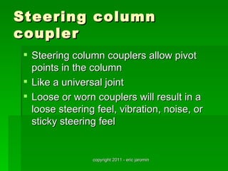 Steering column
coupler
  Steering column couplers allow pivot
   points in the column
  Like a universal joint
  Loose or worn couplers will result in a
   loose steering feel, vibration, noise, or
   sticky steering feel


                 copyright 2011 - eric jaromin
 