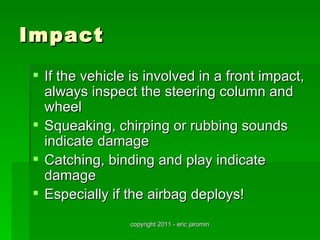 Impact
 If the vehicle is involved in a front impact,
  always inspect the steering column and
  wheel
 Squeaking, chirping or rubbing sounds
  indicate damage
 Catching, binding and play indicate
  damage
 Especially if the airbag deploys!
                copyright 2011 - eric jaromin
 