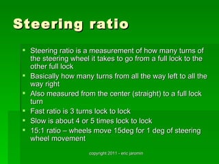 Steering ratio
  Steering ratio is a measurement of how many turns of
   the steering wheel it takes to go from a full lock to the
   other full lock
  Basically how many turns from all the way left to all the
   way right
  Also measured from the center (straight) to a full lock
   turn
  Fast ratio is 3 turns lock to lock
  Slow is about 4 or 5 times lock to lock
  15:1 ratio – wheels move 15deg for 1 deg of steering
   wheel movement
                      copyright 2011 - eric jaromin
 