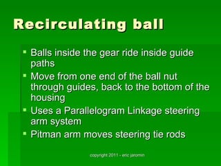 Recirculating ball
  Balls inside the gear ride inside guide
   paths
  Move from one end of the ball nut
   through guides, back to the bottom of the
   housing
  Uses a Parallelogram Linkage steering
   arm system
  Pitman arm moves steering tie rods
                copyright 2011 - eric jaromin
 
