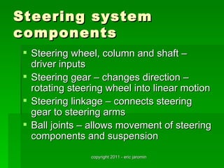 Steering system
components
  Steering wheel, column and shaft –
   driver inputs
  Steering gear – changes direction –
   rotating steering wheel into linear motion
  Steering linkage – connects steering
   gear to steering arms
  Ball joints – allows movement of steering
   components and suspension
                copyright 2011 - eric jaromin
 