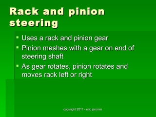 Rack and pinion
steering
  Uses a rack and pinion gear
  Pinion meshes with a gear on end of
   steering shaft
  As gear rotates, pinion rotates and
   moves rack left or right



               copyright 2011 - eric jaromin
 