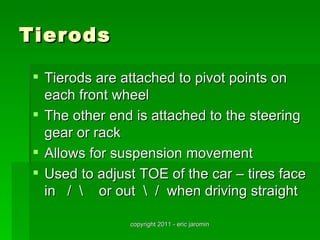 Tierods

  Tierods are attached to pivot points on
   each front wheel
  The other end is attached to the steering
   gear or rack
  Allows for suspension movement
  Used to adjust TOE of the car – tires face
   in /  or out  / when driving straight

                copyright 2011 - eric jaromin
 
