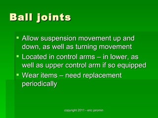 Ball joints

  Allow suspension movement up and
   down, as well as turning movement
  Located in control arms – in lower, as
   well as upper control arm if so equipped
  Wear items – need replacement
   periodically


                copyright 2011 - eric jaromin
 
