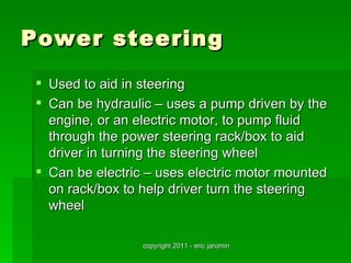 Power steering
  Used to aid in steering
  Can be hydraulic – uses a pump driven by the
   engine, or an electric motor, to pump fluid
   through the power steering rack/box to aid
   driver in turning the steering wheel
  Can be electric – uses electric motor mounted
   on rack/box to help driver turn the steering
   wheel

                  copyright 2011 - eric jaromin
 