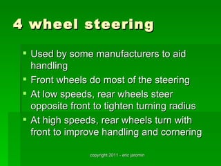 4 wheel steering

  Used by some manufacturers to aid
   handling
  Front wheels do most of the steering
  At low speeds, rear wheels steer
   opposite front to tighten turning radius
  At high speeds, rear wheels turn with
   front to improve handling and cornering

                copyright 2011 - eric jaromin
 