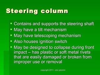 Steering column
    Contains and supports the steering shaft
    May have a tilt mechanism
    May have telescoping mechanism
    Also houses ignition switch
    May be designed to collapse during front
     impact – has plastic or soft metal rivets
     that are easily damaged or broken from
     improper use or removal
                  copyright 2011 - eric jaromin
 