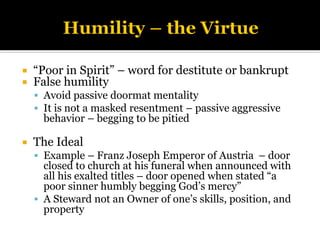 “Poor in Spirit” – word for destitute or bankrupt
 False humility
▪ Avoid passive doormat mentality
▪ It is not a masked resentment – passive aggressive
behavior – begging to be pitied
 The Ideal
▪ Example – Franz Joseph Emperor of Austria – door
closed to church at his funeral when announced with
all his exalted titles – door opened when stated “a
poor sinner humbly begging God’s mercy”
▪ A Steward not an Owner of one’s skills, position, and
property
 
