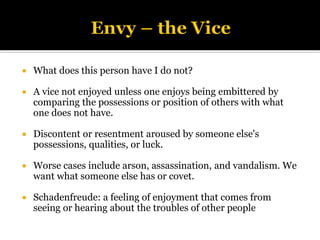  What does this person have I do not?
 A vice not enjoyed unless one enjoys being embittered by
comparing the possessions or position of others with what
one does not have.
 Discontent or resentment aroused by someone else's
possessions, qualities, or luck.
 Worse cases include arson, assassination, and vandalism. We
want what someone else has or covet.
 Schadenfreude: a feeling of enjoyment that comes from
seeing or hearing about the troubles of other people
 