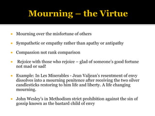  Mourning over the misfortune of others
 Sympathetic or empathy rather than apathy or antipathy
 Compassion not rank comparison
 Rejoice with those who rejoice – glad of someone’s good fortune
not mad or sad!
 Example: In Les Miserables - Jean Valjean’s resentment of envy
dissolves into a mourning penitence after receiving the two silver
candlesticks restoring to him life and liberty. A life changing
mourning.
 John Wesley’s in Methodism strict prohibition against the sin of
gossip known as the bastard child of envy
 
