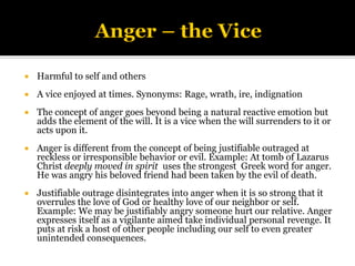  Harmful to self and others
 A vice enjoyed at times. Synonyms: Rage, wrath, ire, indignation
 The concept of anger goes beyond being a natural reactive emotion but
adds the element of the will. It is a vice when the will surrenders to it or
acts upon it.
 Anger is different from the concept of being justifiable outraged at
reckless or irresponsible behavior or evil. Example: At tomb of Lazarus
Christ deeply moved in spirit uses the strongest Greek word for anger.
He was angry his beloved friend had been taken by the evil of death.
 Justifiable outrage disintegrates into anger when it is so strong that it
overrules the love of God or healthy love of our neighbor or self.
Example: We may be justifiably angry someone hurt our relative. Anger
expresses itself as a vigilante aimed take individual personal revenge. It
puts at risk a host of other people including our self to even greater
unintended consequences.
 