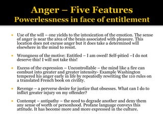  Use of the will – one yields to the intoxication of the emotion. The sense
of anger is near the area of the brain associated with pleasure. This
location does not excuse anger but it does take a determined will
elsewhere in the mind to resist.
 Wrongness of the motive: Entitled – I am owed! Self-pitied –I do not
deserve this! I will not take this!
 Excess of the expression – Uncontrollable – the mind like a fire can
combust into greater and greater intensity- Example Washington
tempered his anger early in life by repeatedly rewriting the 110 rules on
a translated French book on civility.
 Revenge – a perverse desire for justice that obsesses. What can I do to
inflict greater injury on my offender?
 Contempt – antipathy – the need to degrade another and deny them
any sense of worth or personhood. Profane language conveys this
attitude. It has become more and more expressed in the culture.
 