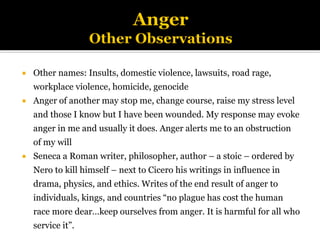  Other names: Insults, domestic violence, lawsuits, road rage,
workplace violence, homicide, genocide
 Anger of another may stop me, change course, raise my stress level
and those I know but I have been wounded. My response may evoke
anger in me and usually it does. Anger alerts me to an obstruction
of my will
 Seneca a Roman writer, philosopher, author – a stoic – ordered by
Nero to kill himself – next to Cicero his writings in influence in
drama, physics, and ethics. Writes of the end result of anger to
individuals, kings, and countries “no plague has cost the human
race more dear…keep ourselves from anger. It is harmful for all who
service it”.
 