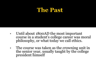 • Until about 1800AD the most important
course in a student’s college career was moral
philosophy, or what today we call ethics.
• The course was taken as the crowning unit in
the senior year, usually taught by the college
president himself
 