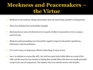  Meekness is not weakness. Being a peacemaker does not mean being a pacifist or being passive.
 These two attributes have incalculable strengths
 Meekness has no sense of inferiority to try to pacify. Neither is it powerless to try to expose a
proved wrong.
 Meekness and peacemaking move beyond the negative (anger) to the positive (gentleness,
forbearance, and reconciliation).
 C.S. Lewis’s essay on forgiveness. Martin Luther King Jr essay on love.
 Love: An attitude as a noun (the will) , the verb love (puts forth visible effort as a result of the
will), and the noun love (an emotion or feeling that usually follows but does not usually preceded
except in the case of compassion). The initiator who loves and the receiver who benefits.
 