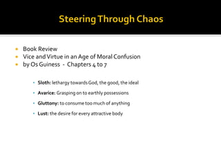  Book Review
 Vice andVirtue in an Age of Moral Confusion
 by Os Guiness - Chapters 4 to 7
▪ Sloth: lethargy towardsGod, the good, the ideal
▪ Avarice: Grasping on to earthly possessions
▪ Gluttony: to consume too much of anything
▪ Lust: the desire for every attractive body
 